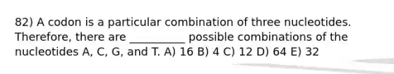 82) A codon is a particular combination of three nucleotides. Therefore, there are __________ possible combinations of the nucleotides A, C, G, and T. A) 16 B) 4 C) 12 D) 64 E) 32