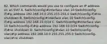 82. Which commands would you use to configure an IP address on an SVI? A. Switch(config)#interface vlan 10 Switch(config-if)#ip address 192.168.10.0 255.255.255.0 Switch(config-if)#no shutdown B. Switch(config)#interface vlan 10 Switch(config-if)#ip address 192.168.10.0/24 C. Switch(config)#interface vlan 10 Switch(config-if)#ip address 192.168.10.0/24 Switch(config-if)#no shutdown D. Switch(config)#vlan 10 Switch(config-vlan)#ip address 192.168.10.0 255.255.255.0 Switch(config-vlan)#no shutdown