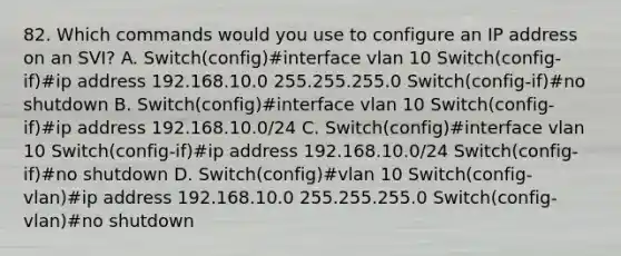 82. Which commands would you use to configure an IP address on an SVI? A. Switch(config)#interface vlan 10 Switch(config-if)#ip address 192.168.10.0 255.255.255.0 Switch(config-if)#no shutdown B. Switch(config)#interface vlan 10 Switch(config-if)#ip address 192.168.10.0/24 C. Switch(config)#interface vlan 10 Switch(config-if)#ip address 192.168.10.0/24 Switch(config-if)#no shutdown D. Switch(config)#vlan 10 Switch(config-vlan)#ip address 192.168.10.0 255.255.255.0 Switch(config-vlan)#no shutdown