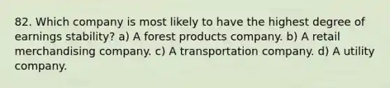 82. Which company is most likely to have the highest degree of earnings stability? a) A forest products company. b) A retail merchandising company. c) A transportation company. d) A utility company.