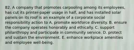 82. A company that promotes carpooling among its employees, has cut its printer-paper usage in half, and has installed solar panels on its roof is an example of a corporate social responsibility action to A. promote workforce diversity. B. ensure the company operates honorably and ethically. C. support philanthropy and participate in community service. D. protect and sustain the environment. E. enhance workplace amenities and employee well-being.