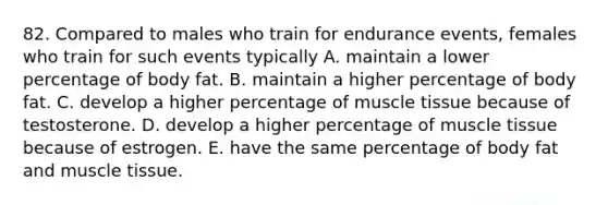 82. Compared to males who train for endurance events, females who train for such events typically A. maintain a lower percentage of body fat. B. maintain a higher percentage of body fat. C. develop a higher percentage of muscle tissue because of testosterone. D. develop a higher percentage of muscle tissue because of estrogen. E. have the same percentage of body fat and muscle tissue.