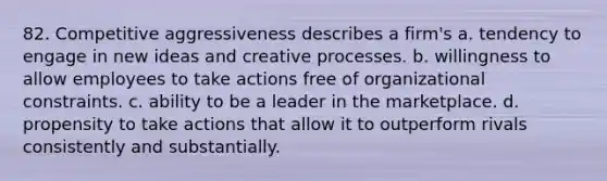 82. Competitive aggressiveness describes a firm's a. tendency to engage in new ideas and creative processes. b. willingness to allow employees to take actions free of organizational constraints. c. ability to be a leader in the marketplace. d. propensity to take actions that allow it to outperform rivals consistently and substantially.