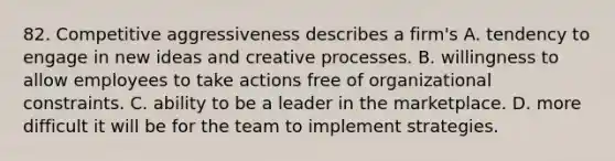 82. Competitive aggressiveness describes a firm's A. tendency to engage in new ideas and creative processes. B. willingness to allow employees to take actions free of organizational constraints. C. ability to be a leader in the marketplace. D. more difficult it will be for the team to implement strategies.