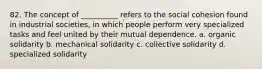 82. ​The concept of __________ refers to the social cohesion found in industrial societies, in which people perform very specialized tasks and feel united by their mutual dependence. a. ​organic solidarity b. ​mechanical solidarity c. ​collective solidarity d. ​specialized solidarity