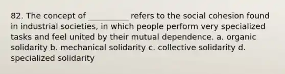 82. ​The concept of __________ refers to the social cohesion found in industrial societies, in which people perform very specialized tasks and feel united by their mutual dependence. a. ​organic solidarity b. ​mechanical solidarity c. ​collective solidarity d. ​specialized solidarity