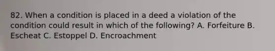 82. When a condition is placed in a deed a violation of the condition could result in which of the following? A. Forfeiture B. Escheat C. Estoppel D. Encroachment