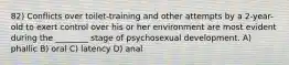 82) Conflicts over toilet-training and other attempts by a 2-year-old to exert control over his or her environment are most evident during the ________ stage of psychosexual development. A) phallic B) oral C) latency D) anal