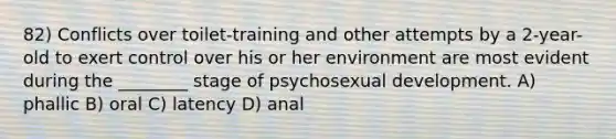 82) Conflicts over toilet-training and other attempts by a 2-year-old to exert control over his or her environment are most evident during the ________ stage of psychosexual development. A) phallic B) oral C) latency D) anal