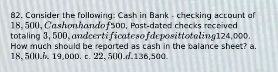 82. Consider the following: Cash in Bank - checking account of 18,500, Cash on hand of500, Post-dated checks received totaling 3,500, and certificates of deposit totaling124,000. How much should be reported as cash in the balance sheet? a. 18,500. b. 19,000. c. 22,500. d.136,500.