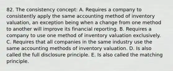 82. The consistency concept: A. Requires a company to consistently apply the same accounting method of inventory valuation, an exception being when a change from one method to another will improve its financial reporting. B. Requires a company to use one method of inventory valuation exclusively. C. Requires that all companies in the same industry use the same accounting methods of inventory valuation. D. Is also called the full disclosure principle. E. Is also called the matching principle.