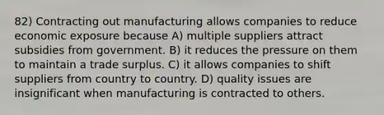 82) Contracting out manufacturing allows companies to reduce economic exposure because A) multiple suppliers attract subsidies from government. B) it reduces the pressure on them to maintain a trade surplus. C) it allows companies to shift suppliers from country to country. D) quality issues are insignificant when manufacturing is contracted to others.