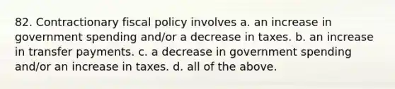 82. Contractionary <a href='https://www.questionai.com/knowledge/kPTgdbKdvz-fiscal-policy' class='anchor-knowledge'>fiscal policy</a> involves a. an increase in government spending and/or a decrease in taxes. b. an increase in transfer payments. c. a decrease in government spending and/or an increase in taxes. d. all of the above.