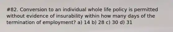 #82. Conversion to an individual whole life policy is permitted without evidence of insurability within how many days of the termination of employment? a) 14 b) 28 c) 30 d) 31