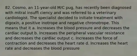 82. Cosmo, an 11-year-old M/C pug, has recently been diagnosed with mitral insuffi ciency and was referred to a veterinary cardiologist. The specialist decided to initiate treatment with digoxin, a positive inotrope and negative chronotrope. This means that it a. Increases the blood pressure and decreases the cardiac output b. Increases the peripheral vascular resistance and decreases the cardiac output c. Increases the force of contraction and decreases the heart rate d. Increases the heart rate and decreases the blood pressure