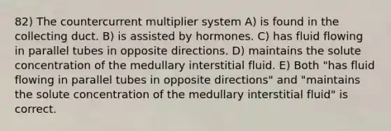 82) The countercurrent multiplier system A) is found in the collecting duct. B) is assisted by hormones. C) has fluid flowing in parallel tubes in opposite directions. D) maintains the solute concentration of the medullary interstitial fluid. E) Both "has fluid flowing in parallel tubes in opposite directions" and "maintains the solute concentration of the medullary interstitial fluid" is correct.