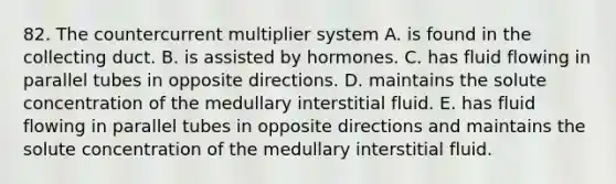 82. The countercurrent multiplier system A. is found in the collecting duct. B. is assisted by hormones. C. has fluid flowing in parallel tubes in opposite directions. D. maintains the solute concentration of the medullary interstitial fluid. E. has fluid flowing in parallel tubes in opposite directions and maintains the solute concentration of the medullary interstitial fluid.