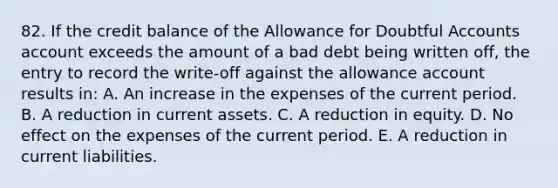 82. If the credit balance of the Allowance for Doubtful Accounts account exceeds the amount of a bad debt being written off, the entry to record the write-off against the allowance account results in: A. An increase in the expenses of the current period. B. A reduction in current assets. C. A reduction in equity. D. No effect on the expenses of the current period. E. A reduction in current liabilities.