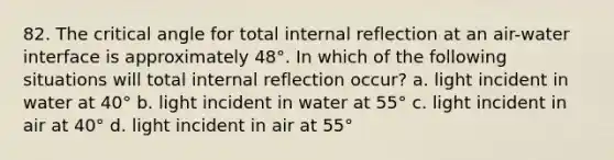 82. The critical angle for total internal reflection at an air-water interface is approximately 48°. In which of the following situations will total internal reflection occur? a. light incident in water at 40° b. light incident in water at 55° c. light incident in air at 40° d. light incident in air at 55°