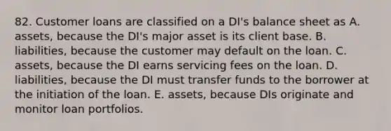 82. Customer loans are classified on a DI's balance sheet as A. assets, because the DI's major asset is its client base. B. liabilities, because the customer may default on the loan. C. assets, because the DI earns servicing fees on the loan. D. liabilities, because the DI must transfer funds to the borrower at the initiation of the loan. E. assets, because DIs originate and monitor loan portfolios.