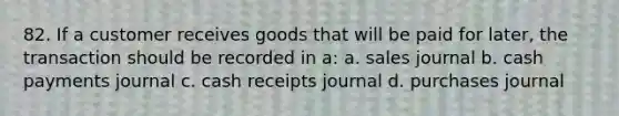 82. If a customer receives goods that will be paid for later, the transaction should be recorded in a: a. sales journal b. cash payments journal c. cash receipts journal d. purchases journal