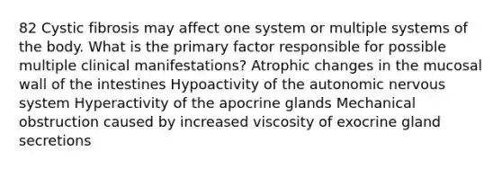 82 Cystic fibrosis may affect one system or multiple systems of the body. What is the primary factor responsible for possible multiple clinical manifestations? Atrophic changes in the mucosal wall of the intestines Hypoactivity of the autonomic nervous system Hyperactivity of the apocrine glands Mechanical obstruction caused by increased viscosity of exocrine gland secretions