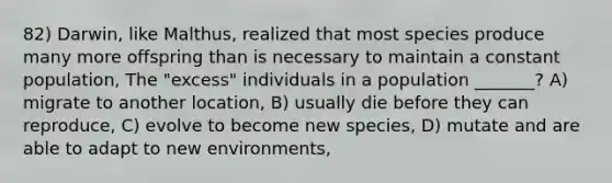 82) Darwin, like Malthus, realized that most species produce many more offspring than is necessary to maintain a constant population, The "excess" individuals in a population _______? A) migrate to another location, B) usually die before they can reproduce, C) evolve to become new species, D) mutate and are able to adapt to new environments,