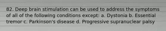 82. Deep brain stimulation can be used to address the symptoms of all of the following conditions except: a. Dystonia b. Essential tremor c. Parkinson's disease d. Progressive supranuclear palsy