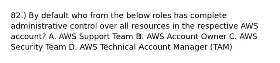 82.) By default who from the below roles has complete administrative control over all resources in the respective AWS account? A. AWS Support Team B. AWS Account Owner C. AWS Security Team D. AWS Technical Account Manager (TAM)