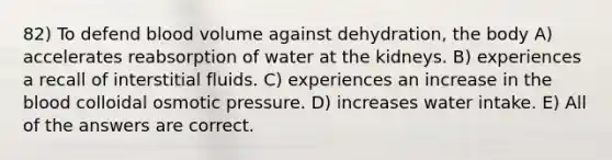 82) To defend blood volume against dehydration, the body A) accelerates reabsorption of water at the kidneys. B) experiences a recall of interstitial fluids. C) experiences an increase in <a href='https://www.questionai.com/knowledge/k7oXMfj7lk-the-blood' class='anchor-knowledge'>the blood</a> colloidal osmotic pressure. D) increases water intake. E) All of the answers are correct.