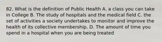 82. What is the definition of Public Health A. a class you can take in College B. The study of hospitals and the medical field C. the set of activities a society undertakes to monitor and improve the health of its collective membership. D. The amount of time you spend in a hospital when you are being treated