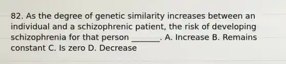 82. As the degree of genetic similarity increases between an individual and a schizophrenic patient, the risk of developing schizophrenia for that person _______. A. Increase B. Remains constant C. Is zero D. Decrease