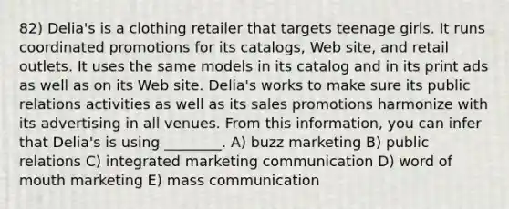 82) Delia's is a clothing retailer that targets teenage girls. It runs coordinated promotions for its catalogs, Web site, and retail outlets. It uses the same models in its catalog and in its print ads as well as on its Web site. Delia's works to make sure its public relations activities as well as its sales promotions harmonize with its advertising in all venues. From this information, you can infer that Delia's is using ________. A) buzz marketing B) public relations C) integrated marketing communication D) word of mouth marketing E) mass communication