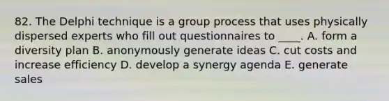 82. The Delphi technique is a group process that uses physically dispersed experts who fill out questionnaires to ____. A. form a diversity plan B. anonymously generate ideas C. cut costs and increase efficiency D. develop a synergy agenda E. generate sales