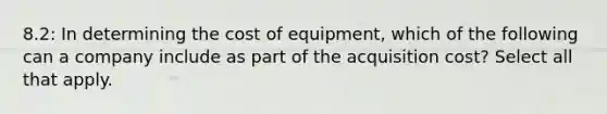 8.2: In determining the cost of equipment, which of the following can a company include as part of the acquisition cost? Select all that apply.