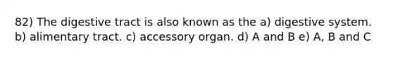 82) The digestive tract is also known as the a) digestive system. b) alimentary tract. c) accessory organ. d) A and B e) A, B and C