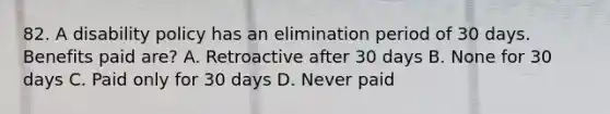 82. A disability policy has an elimination period of 30 days. Benefits paid are? A. Retroactive after 30 days B. None for 30 days C. Paid only for 30 days D. Never paid