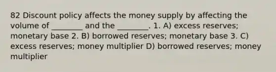 82 Discount policy affects the money supply by affecting the volume of ________ and the ________. 1. A) excess reserves; monetary base 2. B) borrowed reserves; monetary base 3. C) excess reserves; money multiplier D) borrowed reserves; money multiplier