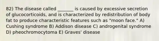 82) The disease called _______ is caused by excessive secretion of glucocorticoids, and is characterized by redistribution of body fat to produce characteristic features such as "moon face." A) Cushing syndrome B) Addison disease C) androgenital syndrome D) pheochromocytoma E) Graves' disease