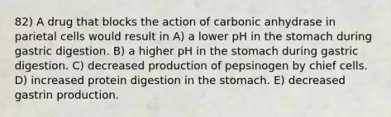 82) A drug that blocks the action of carbonic anhydrase in parietal cells would result in A) a lower pH in the stomach during gastric digestion. B) a higher pH in the stomach during gastric digestion. C) decreased production of pepsinogen by chief cells. D) increased protein digestion in the stomach. E) decreased gastrin production.