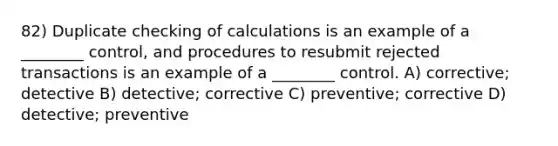 82) Duplicate checking of calculations is an example of a ________ control, and procedures to resubmit rejected transactions is an example of a ________ control. A) corrective; detective B) detective; corrective C) preventive; corrective D) detective; preventive