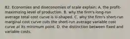 82. Economies and diseconomies of scale explain: A. the profit-maximizing level of production. B. why the firm's long-run average total cost curve is U-shaped. C. why the firm's short-run marginal cost curve cuts the short-run average variable cost curve at its minimum point. D. the distinction between fixed and variable costs.