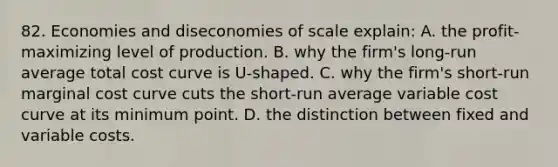 82. Economies and diseconomies of scale explain: A. the profit-maximizing level of production. B. why the firm's long-run average total cost curve is U-shaped. C. why the firm's short-run marginal cost curve cuts the short-run average variable cost curve at its minimum point. D. the distinction between fixed and variable costs.