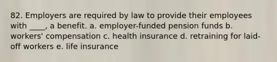 82. Employers are required by law to provide their employees with ____, a benefit. a. employer-funded pension funds b. workers' compensation c. health insurance d. retraining for laid-off workers e. life insurance