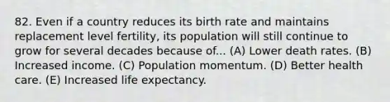 82. Even if a country reduces its birth rate and maintains replacement level fertility, its population will still continue to grow for several decades because of... (A) Lower death rates. (B) Increased income. (C) Population momentum. (D) Better health care. (E) Increased life expectancy.