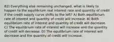 82) Everything else remaining unchanged, what is likely to happen to the equilibrium real interest rate and quantity of credit if the credit supply curve shifts to the left? A) Both equilibrium rate of interest and quantity of credit will increase. B) Both equilibrium rate of interest and quantity of credit will decrease. C) The equilibrium rate of interest will increase and the quantity of credit will decrease. D) The equilibrium rate of interest will decrease and the quantity of credit will increase.