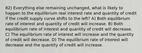 82) Everything else remaining unchanged, what is likely to happen to the equilibrium real interest rate and quantity of credit if the credit supply curve shifts to the left? A) Both equilibrium rate of interest and quantity of credit will increase. B) Both equilibrium rate of interest and quantity of credit will decrease. C) The equilibrium rate of interest will increase and the quantity of credit will decrease. D) The equilibrium rate of interest will decrease and the quantity of credit will increase.