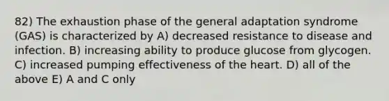 82) The exhaustion phase of the general adaptation syndrome (GAS) is characterized by A) decreased resistance to disease and infection. B) increasing ability to produce glucose from glycogen. C) increased pumping effectiveness of <a href='https://www.questionai.com/knowledge/kya8ocqc6o-the-heart' class='anchor-knowledge'>the heart</a>. D) all of the above E) A and C only