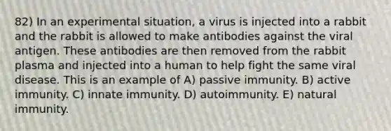 82) In an experimental situation, a virus is injected into a rabbit and the rabbit is allowed to make antibodies against the viral antigen. These antibodies are then removed from the rabbit plasma and injected into a human to help fight the same viral disease. This is an example of A) passive immunity. B) active immunity. C) innate immunity. D) autoimmunity. E) natural immunity.