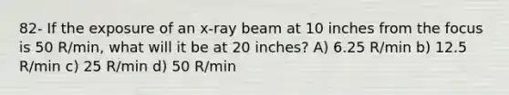 82- If the exposure of an x-ray beam at 10 inches from the focus is 50 R/min, what will it be at 20 inches? A) 6.25 R/min b) 12.5 R/min c) 25 R/min d) 50 R/min